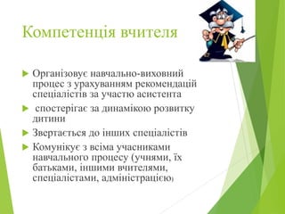 Компетенція вчителя
 Організовує навчально-виховний
процес з урахуванням рекомендацій
спеціалістів за участю асистента
 спостерігає за динамікою розвитку
дитини
 Звертається до інших спеціалістів
 Комунікує з всіма учасниками
навчального процесу (учнями, їх
батьками, іншими вчителями,
спеціалістами, адміністрацією)
 