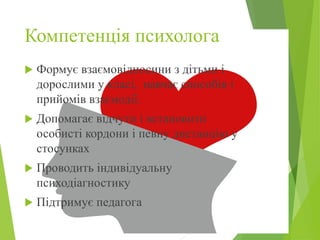 Компетенція психолога
 Формує взаємовідносини з дітьми і
дорослими у класі, навчає способів і
прийомів взаємодії.
 Допомагає відчути і встановити
особисті кордони і певну дистанцію у
стосунках
 Проводить індивідуальну
психодіагностику
 Підтримує педагога
 