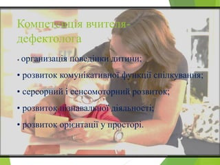 Компетенція вчителя-
дефектолога
• организація поведінки дитини;
• розвиток комунікативної функції спілкування;
• серсорний і сенсомоторний розвиток;
• розвиток пізнавальної діяльності;
• розвиток орієнтації у просторі.
 