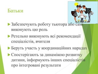 Батьки
 Забезпечують роботу тьютора або самі
виконують цю роль
 Ретельно виконують всі рекомендації
спеціалістів, вчителя
 Беруть участь у координаційних нарадах
 Спостерігають за динамікою розвитку
дитини, інформують інших спеціалістів
про інтегровані результати
 