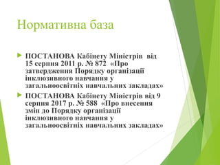 Нормативна база
 ПОСТАНОВА Кабінету Міністрів від
15 серпня 2011 р. № 872 «Про
затвердження Порядку організації
інклюзивного навчання у
загальноосвітніх навчальних закладах»
 ПОСТАНОВА Кабінету Міністрів від 9
серпня 2017 р. № 588 «Про внесення
змін до Порядку організації
інклюзивного навчання у
загальноосвітніх навчальних закладах»
 