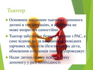 Тьютор
 Основним завданням тьютора є допомога
дитині в тих ситуаціях, в яких вона не
може впоратися самостійно
 Тьютор забезпечує безпеку дитини з РАС, а
саме відповідає за вживання відповідних
харчових продуктів (безглютенова дієта,
обмеження солодощів тощо), супроводжує.
 Надає дитині першу психологічну
допомогу у разі необхідності
 