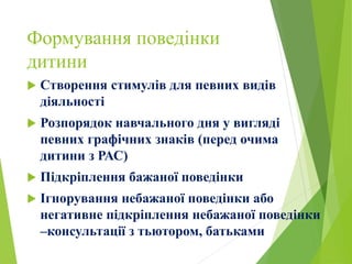 Формування поведінки
дитини
 Створення стимулів для певних видів
діяльності
 Розпорядок навчального дня у вигляді
певних графічних знаків (перед очима
дитини з РАС)
 Підкріплення бажаної поведінки
 Ігнорування небажаної поведінки або
негативне підкріплення небажаної поведінки
–консультації з тьютором, батьками
 