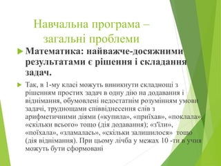 Навчальна програма –
загальні проблеми
 Математика: найважче-досяжними
результатами є рішення і складання
задач.
 Так, в 1-му класі можуть виникнути складнощі з
рішенням простих задач в одну дію на додавання і
віднімання, обумовлені недостатнім розумінням умови
задачі, труднощами співвіднесення слів з
арифметичними діями («купила», «приїхав», «поклала»,
«скільки всього» тощо (дія додавання); «з'їли»,
«поїхала», «зламалась», «скільки залишилося» тощо
(дія віднімання). При цьому лічба у межах 10 -ти в учня
можуть бути сформовані
 