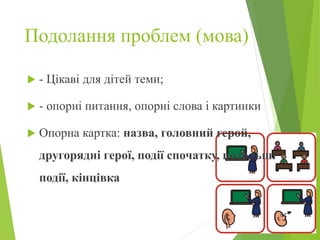 Подолання проблем (мова)
 - Цікаві для дітей теми;
 - опорні питання, опорні слова і картинки
 Опорна картка: назва, головний герой,
другорядні герої, події спочатку, подальші
події, кінцівка
 