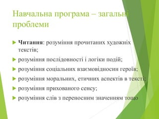 Навчальна програма – загальні
проблеми
 Читання: розуміння прочитаних художніх
текстів;
 розуміння послідовності і логіки подій;
 розуміння соціальних взаємовідносин героїв;
 розуміння моральних, етичних аспектів в тексті;
 розуміння прихованого сенсу;
 розуміння слів з переносним значенням тощо
 