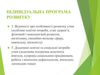 ІНДИВІДУАЛЬНА ПРОГРАМА
РОЗВИТКУ
 3. Відомості про особливості розвитку учня
(особливі освітні потреби, стан здоров’я,
фізичний і мовленнєвий розвиток,
когнітивну, емоційно-вольову сферу,
навчальну діяльність)
 5. Додаткові освітні та соціальні потреби
учня (додаткова підтримка асистента
вчителя, супровід соціальним працівником,
робота з вчителем-дефектологом, вчителем-
логопедом тощо)
 