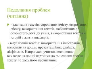 Подолання проблем
(читання)
 - адаптація текстів: спрощення змісту, скорочення
обсягу, використання текстів, наближених до
особистого досвіду учнів, використання текстів -
історій з життя школярів;
- візуалізація текстів: використання ілюстрацій,
малюнків на дошці, презентаційних слайдів,
діафільмів. Наприклад, учитель послідовно
викладає на дошці картинки до смислових частин
тексту по ходу його прочитання;
 