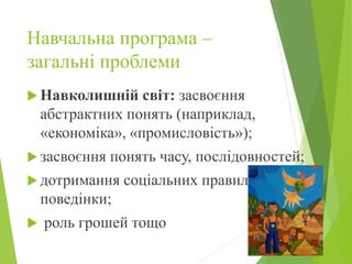 Навчальна програма –
загальні проблеми
 Навколишній світ: засвоєння
абстрактних понять (наприклад,
«економіка», «промисловість»);
 засвоєння понять часу, послідовностей;
 дотримання соціальних правил
поведінки;
 роль грошей тощо
 