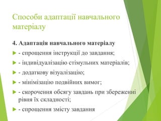 Способи адаптації навчального
матеріалу
4. Адаптація навчального матеріалу
 - спрощення інструкції до завдання;
 - індивідуалізацію стімульних матеріалів;
 - додаткову візуалізацію;
 - мінімізацію подвійних вимог;
 - скорочення обсягу завдань при збереженні
рівня їх складності;
 - спрощення змісту завдання
 