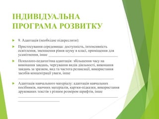 ІНДИВІДУАЛЬНА
ПРОГРАМА РОЗВИТКУ
 9. Адаптація (необхідне підкреслити):
 Пристосування середовища: доступність, інтенсивність
освітлення, зменшення рівня шуму в класі, приміщення для
усамітнення, інше _____________________________________
 Психолого-педагогічна адаптація: збільшення часу на
виконання завдань, чергування видів діяльності, виконання
завдань за зразком, вид та частота релаксації, використання
засобів концентрації уваги, інше
___________________________________________________
 Адаптація навчального матеріалу: адаптація навчальних
посібників, наочних матеріалів, картки-підказки, використання
друкованих текстів з різним розміром шрифтів, інше
_____________________________________________________
______________________
 