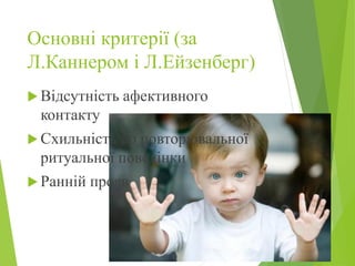 Основні критерії (за
Л.Каннером і Л.Ейзенберг)
 Відсутність афективного
контакту
 Схильність до повторювальної
ритуальної поведінки
 Ранній прояв
 