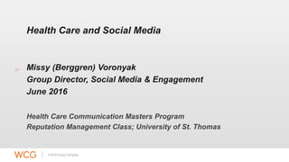 Health Care and Social Media
Missy (Berggren) Voronyak
Group Director, Social Media & Engagement
June 2016
Health Care Communication Masters Program
Reputation Management Class; University of St. Thomas
 