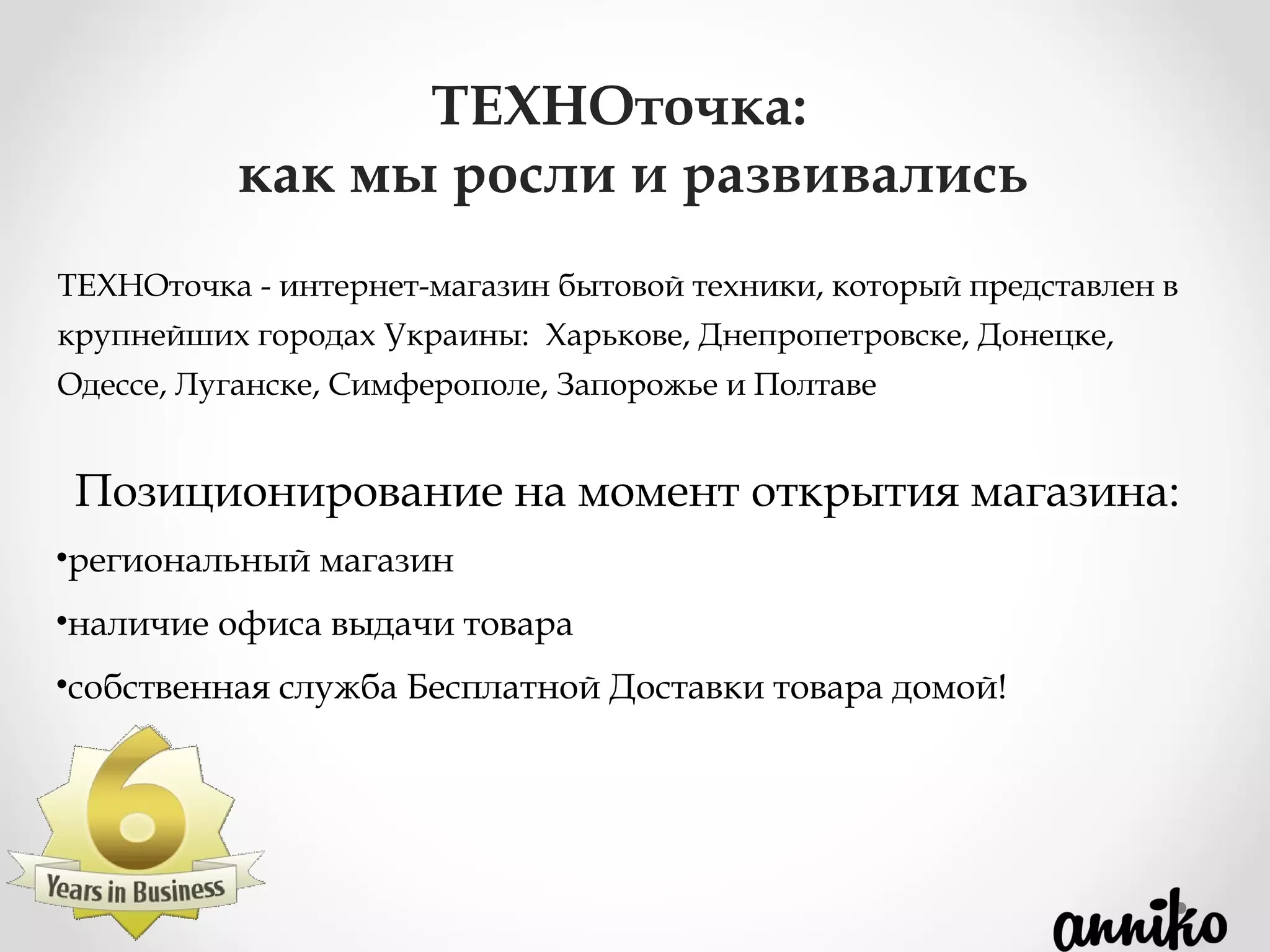 ТЕХНОточка - интернет-магазин бытовой техники, который представлен в
крупнейших городах Украины: Харькове, Днепропетровске, Донецке,
Одессе, Луганске, Симферополе, Запорожье и Полтаве
ТЕХНОточка:
как мы росли и развивались
Позиционирование на момент открытия магазина:
•региональный магазин
•наличие офиса выдачи товара
•собственная служба Бесплатной Доставки товара домой!
 