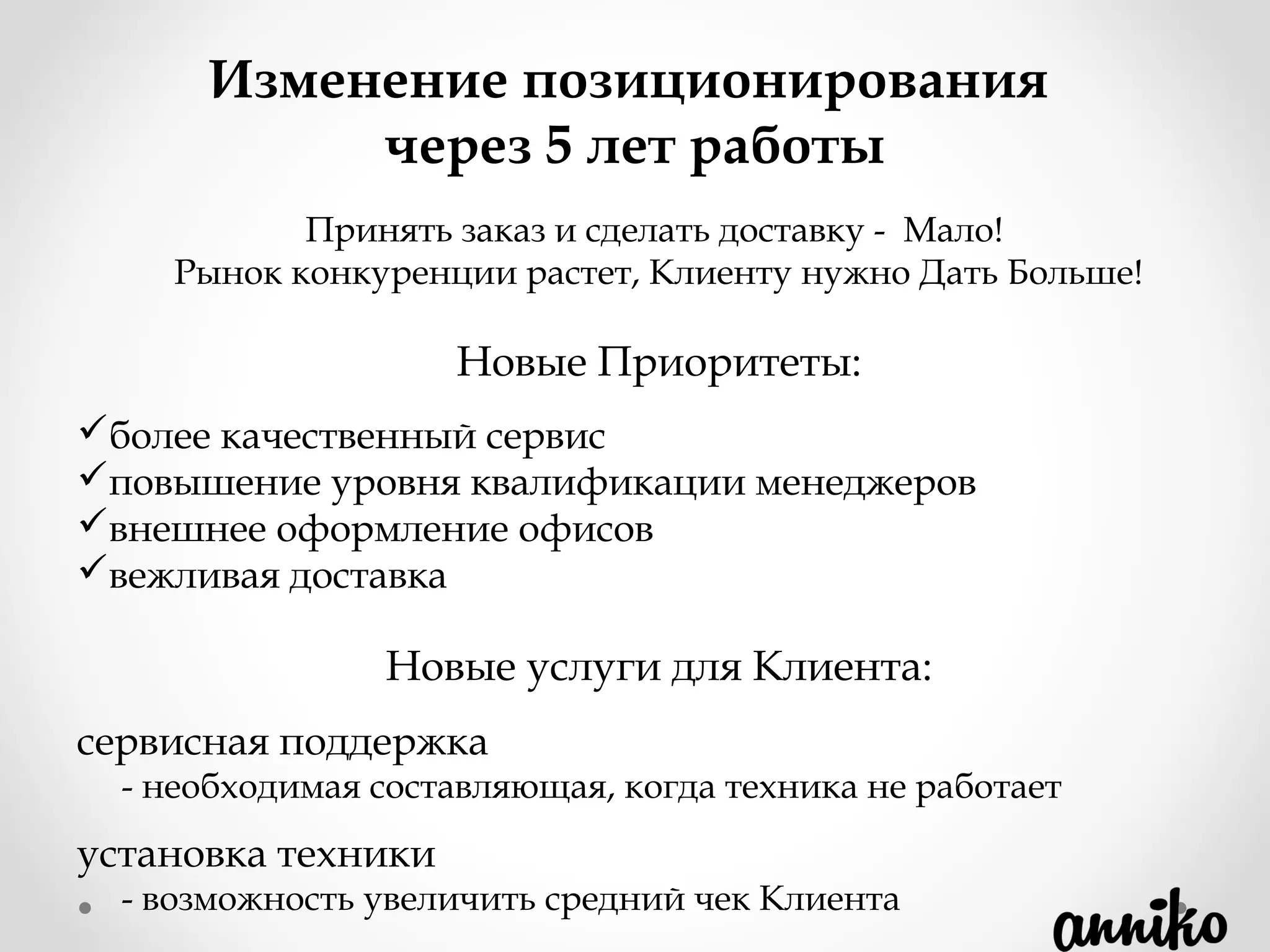 Принять заказ и сделать доставку -  Мало!
Рынок конкуренции растет, Клиенту нужно Дать Больше!
Новые Приоритеты:
более качественный сервис
повышение уровня квалификации менеджеров
внешнее оформление офисов
вежливая доставка
Новые услуги для Клиента:
сервисная поддержка
- необходимая составляющая, когда техника не работает
установка техники
- возможность увеличить средний чек Клиента
Изменение позиционирования
через 5 лет работы
 
