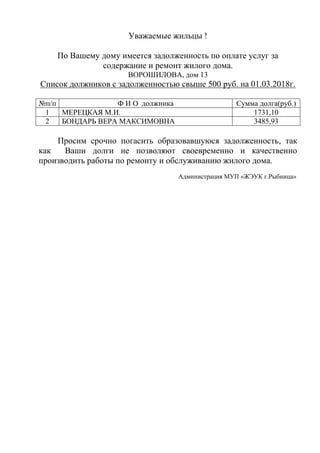 Уважаемые жильцы !
По Вашему дому имеется задолженность по оплате услуг за
содержание и ремонт жилого дома.
ВОРОШИЛОВА, дом 13
Список должников с задолженностью свыше 500 руб. на 01.03.2018г.
№п/п Ф И О должника Сумма долга(руб.)
1 МЕРЕЦКАЯ М.И. 1731,10
2 БОНДАРЬ ВЕРА МАКСИМОВНА 3485,93
Просим срочно погасить образовавшуюся задолженность, так
как Ваши долги не позволяют своевременно и качественно
производить работы по ремонту и обслуживанию жилого дома.
Администрация МУП «ЖЭУК г.Рыбница»
 