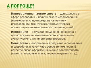 

Инновационная деятельность – деятельность в
сфере разработки и практического использования
(коммерциализации) результатов научных
исследований, технических, технологических и
организационно-экономических нововведений;



Инновации – результат внедрения новшества с
целью получения экономического, социального,
экологического или иного вида эффектов.



Новшество - оформленный результат исследований
и разработок в какой-либо сфере деятельности. В
качестве видов оформления можно рассматривать
(патенты, товарные знаки, ноу-хау, открытия и т.д.).

 