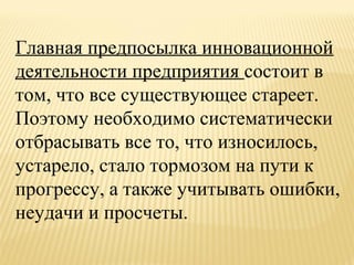 Главная предпосылка инновационной
деятельности предприятия состоит в
том, что все существующее стареет.
Поэтому необходимо систематически
отбрасывать все то, что износилось,
устарело, стало тормозом на пути к
прогрессу, а также учитывать ошибки,
неудачи и просчеты.

 