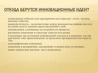 









неожиданное событие (для предприятия или отрасли) - успех, неудача,
внешнее событие;
неконгруэнтность - несоответствие между реальностью (какова она есть
на самом деле) и нашими представлениями о ней;
нововведения, основанные на потребности процесса;
внезапные изменения в структуре отрасли или рынка.
Следующие три источника нововведений относятся к внешним, так как
они имеют свое происхождение за пределами предприятия или отрасли.
Это:
демографические изменения;
изменения в восприятиях, настроениях и ценностных установках;
новые знания (как научные, так и ненаучные).

 