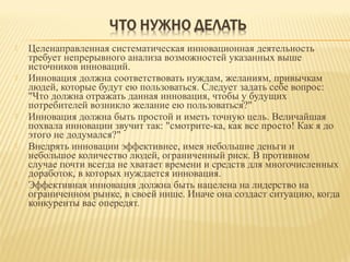 









Целенаправленная систематическая инновационная деятельность
требует непрерывного анализа возможностей указанных выше
источников инноваций.
Инновация должна соответствовать нуждам, желаниям, привычкам
людей, которые будут ею пользоваться. Следует задать себе вопрос:
"Что должна отражать данная инновация, чтобы у будущих
потребителей возникло желание ею пользоваться?"
Инновация должна быть простой и иметь точную цель. Величайшая
похвала инновации звучит так: "смотрите-ка, как все просто! Как я до
этого не додумался?"
Внедрять инновации эффективнее, имея небольшие деньги и
небольшое количество людей, ограниченный риск. В противном
случае почти всегда не хватает времени и средств для многочисленных
доработок, в которых нуждается инновация.
Эффективная инновация должна быть нацелена на лидерство на
ограниченном рынке, в своей нише. Иначе она создаст ситуацию, когда
конкуренты вас опередят.

 