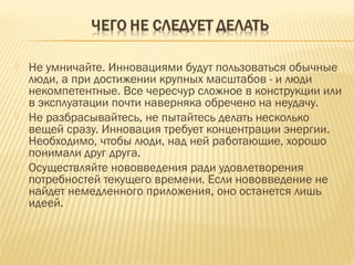 





Не умничайте. Инновациями будут пользоваться обычные
люди, а при достижении крупных масштабов - и люди
некомпетентные. Все чересчур сложное в конструкции или
в эксплуатации почти наверняка обречено на неудачу.
Не разбрасывайтесь, не пытайтесь делать несколько
вещей сразу. Инновация требует концентрации энергии.
Необходимо, чтобы люди, над ней работающие, хорошо
понимали друг друга.
Осуществляйте нововведения ради удовлетворения
потребностей текущего времени. Если нововведение не
найдет немедленного приложения, оно останется лишь
идеей.

 