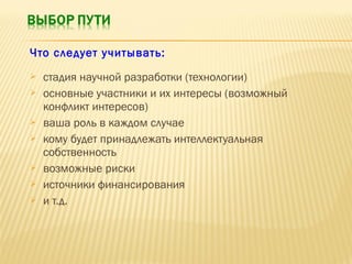 Что следует учитывать:










стадия научной разработки (технологии)
основные участники и их интересы (возможный
конфликт интересов)
ваша роль в каждом случае
кому будет принадлежать интеллектуальная
собственность
возможные риски
источники финансирования
и т.д.

 