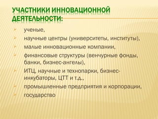 









ученые,
научные центры (университеты, институты),
малые инновационные компании,
финансовые структуры (венчурные фонды,
банки, бизнес-ангелы),
ИТЦ, научные и технопарки, бизнесинкубаторы, ЦТТ и т.д.,
промышленные предприятия и корпорации,
государство

 