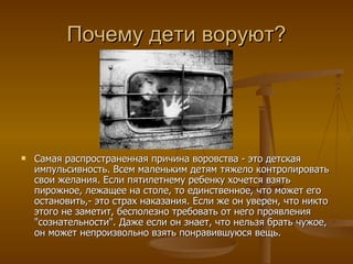 Почему дети воруют?




   Самая распространенная причина воровства - это детская
    импульсивность. Всем маленьким детям тяжело контролировать
    свои желания. Если пятилетнему ребенку хочется взять
    пирожное, лежащее на столе, то единственное, что может его
    остановить,- это страх наказания. Если же он уверен, что никто
    этого не заметит, бесполезно требовать от него проявления
    "сознательности". Даже если он знает, что нельзя брать чужое,
    он может непроизвольно взять понравившуюся вещь.
 