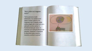 “Ma tu allora hai viaggiato
tanto?”
“Si ho percorso molti
chilometri, ho visitato tanti
paesi e tante culture e ho
imparato che il rispetto delle
cultura degli altri e dei loro usi e
abitudini anche culinari è
fondamentale per vivere in
armonia con tutti gli abitanti del
pianeta. Imparare a rispettare
le diversità aiuta a venirci
incontro, anche in cucina!”
 