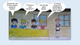 I'll have a
pizza with
grasshoppers
and an insect
salad, please.
For me only
pasta
please.
I'll have a
tuna
sandwich"!
Excuse me, can
I have a salami
sandwich,
please?
 