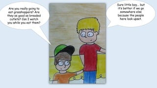 Are you really going to
eat grasshoppers? Are
they as good as breaded
cutlets? Can I watch
you while you eat them?
Sure little boy... but
it’s better if we go
somewhere else
because the people
here look upset.
 