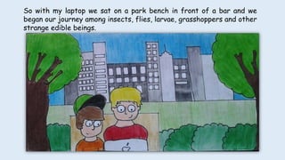 So with my laptop we sat on a park bench in front of a bar and we
began our journey among insects, flies, larvae, grasshoppers and other
strange edible beings.
 