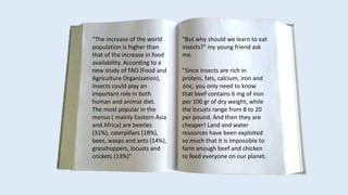 "The increase of the world
population is higher than
that of the increase in food
availability. According to a
new study of FAO (Food and
Agriculture Organization),
insects could play an
important role in both
human and animal diet.
The most popular in the
menus ( mainly Eastern Asia
and Africa) are beetles
(31%), caterpillars (18%),
bees, wasps and ants (14%),
grasshoppers, locusts and
crickets (13%)"
"But why should we learn to eat
insects?" my young friend ask
me.
"Since insects are rich in
protein, fats, calcium, iron and
zinc, you only need to know
that beef contains 6 mg of iron
per 100 gr of dry weight, while
the locusts range from 8 to 20
per pound. And then they are
cheaper! Land and water
resources have been exploited
so much that it is impossible to
farm enough beef and chicken
to feed everyone on our planet.
 