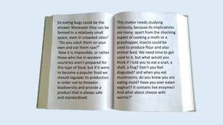 So eating bugs could be the
answer. Moreover they can be
farmed in a relatively small
space, even in crowded cities"
"Do you catch them on your
own and eat them raw?"
Now it is impossible, or rather
those who live in western
countries aren't prepared for
this type of food; but if it were
to become a popular food we
should regulate its production
in order not to threaten
biodiversity and provide a
product that is always safe
and standardised.
This matter needs studying
seriously, because its implications
are many: apart from the shocking
aspect of cooking a moth or a
grasshopper, insects could be
used to produce flour and also
animal feed. We need time to get
used to it, but what would you
think if I told you to eat a snail, a
shell, a frog? Don't you feel
disgusted? and when you eat
mushrooms, do you know you are
eating mold? Have you ever eaten
yoghurt? It contains live enzymes!
And what about cheese with
worms?"
 
