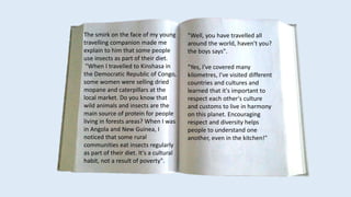 The smirk on the face of my young
travelling companion made me
explain to him that some people
use insects as part of their diet.
"When I travelled to Kinshasa in
the Democratic Republic of Congo,
some women were selling dried
mopane and caterpillars at the
local market. Do you know that
wild animals and insects are the
main source of protein for people
living in forests areas? When I was
in Angola and New Guinea, I
noticed that some rural
communities eat insects regularly
as part of their diet. It's a cultural
habit, not a result of poverty".
"Well, you have travelled all
around the world, haven't you?
the boys says".
"Yes, I've covered many
kilometres, I've visited different
countries and cultures and
learned that it's important to
respect each other's culture
and customs to live in harmony
on this planet. Encouraging
respect and diversity helps
people to understand one
another, even in the kitchen!"
 