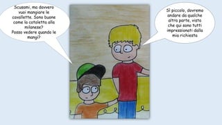 Scusami, ma davvero
vuoi mangiare le
cavallette. Sono buone
come la cotoletta alla
milanese?
Posso vedere quando le
mangi?
Sì piccolo, dovremo
andare da qualche
altra parte, visto
che qui sono tutti
impressionati dalla
mia richiesta
 