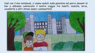 Così con il mio notebook, ci siamo seduti sulla panchina nel parco davanti al
bar e abbiamo cominciato il nostro viaggio tra insetti, mosche, larve,
cavallette e altri strani esseri commestibili.
 
