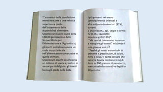 “L’aumento della popolazione
mondiale corre a una velocità
superiore a quella
dell’incremento della
disponibilità alimentare.
Secondo un nuovo studio della
FAO (Organizzazione delle
Nazioni Unite per
l’Alimentazione e l’Agricoltura),
gli insetti potrebbero avere un
ruolo importante sia
nell’alimentazione umana che in
quella animale.
Secondo gli esperti ci sono circa
un milione di specie e, inoltre, in
alcune parti del globo gli insetti
fanno già parte della dieta.
I più presenti nei menu
(principalmente orientali e
africani) sono i coleotteri (31%),
davanti
a bruchi (18%), api, vespe e formic
he (14%), cavallette,
locuste e grilli (13%)”.
“Ma perché dovremmo imparare
a mangiare gli insetti”, mi chiede il
mio giovane amico?
“Perché gli insetti sono ricchi di
proteine e grassi buoni, di calcio,
ferro e zinco, ti basta pensare che
la carne bovina contiene 6 mg di
ferro su 100 grammi di peso secco,
mentre nelle locuste si va dagli 8 ai
20 per etto.
 