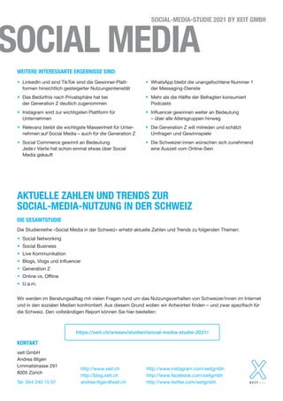 SOCIAL MEDIA
SOCIAL-MEDIA-STUDIE 2021 BY XEIT GMBH
• LinkedIn und sind TikTok sind die Gewinner-Platt-
formen hinsichtlich gesteigerter Nutzungsintensität
• Das Bedürfnis nach Privatsphäre hat bei
der Generation Z deutlich zugenommen
• Instagram wird zur wichtigsten Plattform für
Unternehmen
• Relevanz bleibt die wichtigste Masseinheit für Unter-
nehmen auf Social Media – auch für die Generation Z
• Social Commerce gewinnt an Bedeutung:
Jede:r Vierte hat schon einmal etwas über Social
Media gekauft
• WhatsApp bleibt die unangefochtene Nummer 1
der Messaging-Dienste
• Mehr als die Hälfte der Befragten konsumiert
Podcasts
• Influencer gewinnen weiter an Bedeutung
– über alle Altersgruppen hinweg
• Die Generation Z will mitreden und schätzt
Umfragen und Gewinnspiele
• Die Schweizer:innen wünschen sich zunehmend
eine Auszeit vom Online-Sein
Die Studienreihe «Social Media in der Schweiz» erhebt aktuelle Zahlen und Trends zu folgenden Themen:
• Social Networking
• Social Business
• Live Kommunikation
• Blogs, Vlogs und Influencer
• Generation Z
• Online vs. Offline
• U.a.m.
Wir werden im Beratungsalltag mit vielen Fragen rund um das Nutzungsverhalten von Schweizer/innen im Internet
und in den sozialen Medien konfrontiert. Aus diesem Grund wollen wir Antworten finden – und zwar spezifisch für
die Schweiz. Den vollständigen Report können Sie hier bestellen:
WEITERE INTERESSANTE ERGEBNISSE SIND:
KONTAKT
xeit GmbH
Andrea Illtgen
Limmatstrasse 291
8005 Zürich
Tel. 044 240 15 07
http://www.xeit.ch
http://blog.xeit.ch
andrea.iltgen@xeit.ch
http://www.instagram.com/xeitgmbh
http://www.facebook.com/xeitgmbh
http://www.twitter.com/xeitgmbh
https://xeit.ch/wissen/studien/social-media-studie-2021/
DIE GESAMTSTUDIE
AKTUELLE ZAHLEN UND TRENDS ZUR
SOCIAL-MEDIA-NUTZUNG IN DER SCHWEIZ
 