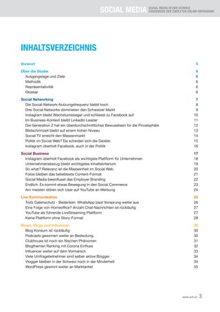 SOCIAL MEDIA SOCIAL MEDIA IN DER SCHWEIZ
ERGEBNISSE DER ZWÖLFTEN ONLINE-BEFRAGUNG
3
www.xeit.ch
INHALTSVERZEICHNIS
Vorwort 5
Über die Studie 6
Ausgangslage und Ziele 6
Methodik 6
Repräsentativität 6
Glossar 6
Social Networking 7
Die Social-Network-Nutzungsfrequenz bleibt hoch 8
Drei Social Networks dominieren den Schweizer Markt 9
Instagram bleibt Wachstumssieger und schliesst zu Facebook auf 10
Im Business-Kontext bleibt LinkedIn Leader 11
Die Generation Z hat ein überdurchschnittliches Bewusstsein für die Privatsphäre 12
Bildschirmzeit bleibt auf einem hohen Niveau 13
Social TV erreicht den Massenmarkt 14
Politik im Social Web? Da scheiden sich die Geister. 15
Instagram überholt Facebook, auch in der Politik 16
Social Business 17
Instagram überholt Facebook als wichtigste Plattform für Unternehmen 18
Unternehmensbezug bleibt wichtigstes Inhaltskriterium 19
So what? Relevanz ist die Masseinheit im Social Web 20
Fotos bleiben das beliebteste Content-Format 21
	 Social	Media	beeinflusst	das	Employer	Branding	 22
	 Endlich:	Es	kommt	etwas	Bewegung	in	den	Social	Commerce	 23
Am meisten stören sich User auf YouTube an Werbung 24
Live Kommunikation 25
	 Trotz	Datenschutz	-	Bedenken:	WhatsApp	baut	Vorsprung	weiter	aus	 26
	 Eine	Folge	von	Homeoffice?	Anzahl	Chat	Nachrichten	ist	rückläufig	 27
	 YouTube	als	führende	LiveStreaming	Plattform	 27
	 Keine	Plattform	ohne	Story-Format	 28
Blogs, Vlogs und Influencer 29
	 Blog	Konsum	ist	rückläufig	 30
Podcasts gewinnen weiter an Bedeutung. 30
Clubhouse ist noch ein Nischen Phänomen 31
	 Blogthemen	Ranking	mit	Corona	Einfluss	 32
	 Influencer	weiter	auf	dem	Vormarsch	 33
Viele Umfrageteilnehmer sind selber aktive Blogger 34
Vlogger bleiben in der Schweiz noch in der Minderheit 34
WordPress gewinnt weiter an Marktanteil 35
 