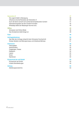 4 www.xeit.ch
Generation Z 37
Die Jugend bleibt in Bewegung 38
	 Influencer	sind	die	Rockstars	der	Generation	Z	 40
Auch die GenZ wünscht sich (Unternehmens)relevanten Content 41
Generationengraben bei den Content-Formaten 42
WhatsApp bleibt der Messenger Nummer eins 43
Offline 45
Schweizer sind Online-Müde 46
Das Smartphone bleibt länger an 48
Fazit 49
Umfrageteilnehmer 50
Das Alter der Umfrage entspricht dem Schweizer Durchschnitt 50
Grosse Variation der Bildungsniveaus und Arbeitsverhältnisse 51
Impressum 52
	 Herausgeber	 52
Verantwortlich 52
Fragebogen, Presse 52
Redaktion 52
	 Layout	 52
Druck 52
Nachdruck 52
Kurzportrait der xeit GmbH 53
	 Kurzportrait	xeit	GmbH	 53
Unsere Dienstleistungen 53
Anhang 54
Abbildungsverzeichnis 54
 