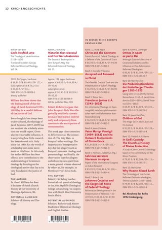 12 kirchengeschichte




                                                                           in dieser reihe bereits
                                                                           erschienen:
  William den Boer                     Robert J. McKelvey                  Band 1: J. Mark Beach                    Band 8: Aaron C. Denlinger
  God’s Twofold Love                   Histories that Mansoul              Christ and the Covenant                  Omnes in Adam
  The Theology of Jacob Arminius       and Her Wars Anatomize              Francis Turretin’s Federal Theology as   ex pacto Dei
  (1559–1609)                          The Drama of Redemption in          a Defense of the Doctrine of Grace       Ambrogio Catarino’s Doctrine of
  Translated by Albert Gootjes         John Bunyan’s Holy War              € 66,95 D / € 68,90 A / SFr 94,90        Covenantal Solidarity and Its
  Reformed Historical Theology,        Reformed Historical Theology,       ISBN 978-3-525-56911-5                   Inﬂuence on Post-Reformation
  Vol. 14.                             Vol. 15.                                                                     Reformed Theologians
                                                                           Band 2: Cornelis P. Venema
                                                                                                                    € 80,95 D / € 83,30 A / SFr 115,–
                                                                           Accepted and Renewed                     ISBN 978-3-525-56920-7
  2010. 342 pages, hardcover           Approx. 196 pages, hardcover        in Christ
                                                                                                                    Band 10: Nam Kyu Lee
  € 86,95 D / € 89,40 A / SFr 122,–    approx. € 64,95 D / € 66,80 A /     The »Twofold Grace of God« and the
  Subscription price: € 78,25 D /      SFr 91,90                           Interpretation of Calvin’s Theology
                                                                                                                    Die Prädestinationslehre
  € 80,50 A / SFr 111,–                subscription price:                 € 56,95 D / € 58,60 A / SFr 80,90
                                                                                                                    der Heidelberger Theolo-
  ISBN 978-3-525-56908-5               approx. € 58, 45 D / € 60,10 A /    ISBN 978-3-525-56910-8
                                                                                                                    gen 1583–1622
                                                                                                                    Georg Sohn (1551–1589), Herman
  already published                    SFr 82,50
                                                                           Band 3: Tobias Sarx                      Rennecherus (1550–?), Jacob Kime-
                                       ISBN 978-3-525-56939-9
  William den Boer shows that
                                       Will be published May 2011
                                                                           Franciscus Junius d. Ä.                  doncius (1554–1596), Daniel Tossa-
  the leading motif of the the-                                            (1545–1602)                              nus (1541–1602)
  ology of Jacob Arminius (1559–       Robert McKelvey argues that         Ein reformierter Theologe im Span-       € 84,95 D / € 87,40 A / SFr 119,–
  1609) lay in a careful defense       John Bunyan’s Holy War alle-        nungsfeld zwischen späthumanisti-        ISBN 978-3-525-56870-5
  of the justice of God.               gorically sets forth a cosmic       scher Irenik und reformierter Kon-
                                                                                                                    Band 11: Jason Van Vliet,
                                       drama of redemption individ-        fessionalisierung
  Even though it has always been
                                       ually and corporately from          € 56,95 D / € 58,60 A / SFr 80,90
                                                                                                                    Children of God
  widely debated, the theology of                                                                                   The Imago Dei in John Calvin and
                                       creation to the anticipation of     ISBN 978-3-525-56912-2
  Jacob Arminius (1559–1609) has                                                                                    His Context
                                       consummation.
  not received the scholarly atten-                                        Band 4: Jason Zuidema                    € 91,95 D / € 94,60 A / SFr 128,–
  tion one would expect. Given         This work pays closer attention     Peter Martyr Vermigli                    ISBN 978-3-525-56918-4
  also its remarkable inﬂuence, it     to different areas: The connec-     (1499–1562) and the                      Band 12: Frederik A. V. Harms
  is surprising how little research    tion of »The Holy War« to           Outward Instruments
  has been devoted to it. Only         Bunyan’s other writings; The        of Divine Grace                          In God’s Custody:
  since the 1980s has the world of     importance of interpretative        € 71,95 D / € 74,– A / SFr 102,–
                                                                                                                    The Church, a History
  scholarship seen some move-          keys for the allegory such as       ISBN 978-3-525-56916-0
                                                                                                                    of Divine Protection
                                                                                                                    A Study of John Calvin’s Ecclesiology
  ment on this front. In this study    Bunyan’s covenant theology and
                                                                           Band 5: Herman J. Selderhuis (Hg.)       based on his Commentary on the
  the author William den Boer          pneumatology; and ﬁnally, the
  offers a new contribution to the     observation that the allegory
                                                                           Calvinus sacrarum                        Minor Prophets
  understanding of Arminius’s          unfolds on its own apart from
                                                                           literarum interpres                      € 79,95 D / € 82,20 A / SFr 113,–
                                                                           Papers of the International Congress     ISBN 978-3-525-56922-1
  theology by focusing on the          a more general scheme observed
                                                                           on Calvin Research
  theological motive that lay at its   by others as, for example, in                                                Band 13: Mark Jones
                                                                           € 83,95 D / € 86,40 A / SFr 118,–
  very foundation: the justice of      Northrup Frye’s Great Code.
                                                                           ISBN 978-3-525-56914-6
                                                                                                                    Why Heaven Kissed Earth
  God.                                                                                                              The Christology of the Puritan
                                       the author                          Band 7: Brian J. Lee                     Reformed Orthodox theologian,
  the author                           Robert J. McKelvey teaches
                                                                           Johannes Cocceius and                    Thomas Goodwin (1600–1680)
  Dr. theol. William den Boer          historical and practical theology
  is lecturer of Dutch Church          at the John Wycliffe Theological
                                                                           the Exegetical Roots                     € 79,95 D / € 82,20 A / SFr 113,–
  History at the University of         College in Randburg / in coopera-
                                                                           of Federal Theology                      ISBN 978-3-525-56905-4
                                                                           Reformation Developments in the
  Theology Apeldoorn, NL.              tion with North West University
                                                                           Interpretation of Hebrews 7–10           Bei Abnahme der Reihe
                                       South Africa.
  potential audience                                                       47,95 D / € 49,30 A / SFr 67,90          10% Ermässigung.
  Scholars of History and The-         potential audience                  ISBN 978-3-525-56913-9
  ology.                               Scholars, Bachelor and Master
                                       Students of (historical) theology
                                       and English Studies.



   9   783525 569085                   9   783525 569399
 