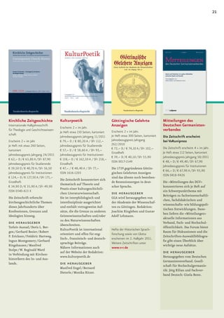 21




Kirchliche Zeitgeschichte             Kulturpoetik                          Göttingische Gelehrte                 Mitteilungen des
Internationale Halbjahresschrift                                            Anzeigen                              Deutschen Germanisten-
                                      Erscheint 2 × im Jahr.
für Theologie und Geschichtswissen-
                                      Je Heft etwa 150 Seiten, kartoniert   Erscheint 2 × im Jahr.                verbandes
schaft                                                                      Je Heft etwa 300 Seiten, kartoniert
                                      Jahresbezugspreis Jahrgang 11/2011                                          Die Zeitschrift erscheint
Erscheint 2 × im Jahr                 € 79,– D / € 80,20 A / SFr 112,–      Jahresbezugspreis Jahrgang            bei V&Runipress
Je Heft mit etwa 260 Seiten,          Jahresbezugspreis für Studierende     262/2010
                                                                            € 72,– D / € 74,10 A / SFr 102,–      Die Zeitschrift erscheint 4 × im Jahr.
kartoniert                            € 57,– D / € 58,60 A / SFr 93,–
                                                                            Einzelheft                            Je Heft etwa 112 Seiten, kartoniert
Jahresbezugspreis Jahrgang 24/2011    Jahresbezugspreis für Institutionen
                                                                            € 39,– D / € 40,10 / SFr 55,90        Jahresbezugspreis Jahrgang 58/2011
€ 62,– D / € 63,80 A / SFr 87,90      € 158,– D / € 162,50 A / SFr 218,–
                                                                            ISSN 0017-1549                        € 48,– D / € 49,40 / SFr 67,90
Jahresbezugspreis für Studierende     Einzelheft
                                                                                                                  Jahresbezugspreis für Institutionen
€ 39,50 D / € 40,70 A / SFr 56,50     € 47,– / € 48,40 A / SFr 77,–         Die 1739 gegründeten Göttin-
                                                                                                                  € 66,– D / € 67,90 A / SFr 93,90
Jahresbezugspreis für Institutionen   ISSN 1616-1203                        gischen Gelehrten Anzeigen
                                                                                                                  ISSN 0418-9426
€ 124,– D / € 127,50 A / SFr 171,–                                          sind das älteste noch bestehen-
                                      Die Zeitschrift konzentriert sich
Einzelheft                                                                  de Rezensionsorgan in deut-           Die »Mitteilungen des DGV«
                                      thematisch auf Theorie und
€ 34,90 D / € 35,90 A / SFr 49,90                                           scher Sprache.                        konzentrieren sich je Heft auf
                                      Praxis einer kulturgeschichtli-
ISSN 0340-613 X                                                                                                   ein Schwerpunktthema mit
                                      chen Literaturwissenschaft.           die herausgeber                       Beiträgen zu fachwissenschaftli-
Die Zeitschrift erforscht             Sie ist interphilologisch und         GGA wird herausgegeben von
                                                                                                                  chen, fachdidaktischen und
kirchengeschichtliche Themen          interdisziplinär ausgerichtet         der Akademie der Wissenschaf-
                                                                                                                  wissenschafts- wie bildungspoli-
dieses Jahrhunderts über              und enthält vorzugsweise Auf-         ten zu Göttingen. Redaktion:
                                                                                                                  tischen Entwicklungen. Dane-
Konfessionen, Grenzen und             sätze, die die Grenze zu anderen      Joachim Ringleben und Gustav
                                                                                                                  ben liefern die »Mitteilungen«
Ideologien hinweg.                    Geisteswissenschaften und/oder        Adolf Lehmann.
                                                                                                                  aktuelle Informationen aus
                                      zu den Naturwissenschaften
die herausgeber                       überschreiten.
                                                                                                                  Verband, Fach- und Hochschul-
Torleiv Austad / Doris L. Ber-                                                                                    öffentlichkeit. Das Forum bietet
                                      KulturPoetik ist international        Hefte der Historischen Sprach-
gen / Gerhard Besier / Robert                                                                                     Raum für Diskussionen und die
                                      orientiert und offen für eng-         forschung sowie von Glotta
P. Ericksen / Frédéric Hartweg,                                                                                   Zeitschriften-Auswahlbibliogra-
                                      lisch-, französisch- und deutsch-     erscheinen im 2. Halbjahr 2011.
Ingun Montgomery / Gerhard                                                                                        ﬁe gibt einen Überblick über
                                      sprachige Beiträge.                   Weitere Zeitschriften unter
Ringshausen / Manfred                                                                                             wichtige neue Aufsätze.
                                      Nähere Informationen auch             www.v-r.de
Stolpe / W. Reginald Ward
in Verbindung mit Kirchen-
                                      auf der Website der Redaktion:                                              die herausgeber
                                      www.kulturpoetik.de                                                         Herausgegeben vom Deutschen
historikern des In- und Aus-
                                                                                                                  Germanistenverband. Gesell-
lands.                                die herausgeber                                                             schaft für Hochschulgermanis-
                                      Manfred Engel / Bernard
                                                                                                                  tik: Jörg Kilian und Fachver-
                                      Dieterle / Monika Ritzer.
                                                                                                                  band Deutsch: Gisela Beste.
 