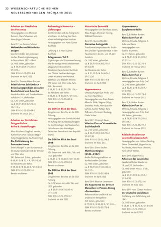 22 wissenschaftliche reihen
   neuerscheinungen frühjahr 2011


  Arbeiten zur Geschichte                 Archaeologia Homerica –                Historische Semantik                   Hypomnemata
  des Pietismus                           Lieferungen                            Herausgegeben von Bernhard Jussen,     Supplement-Reihe
  Herausgegeben von Christian             Die Denkmäler und das frühgriechi-     Klaus Krüger, Christian Kiening,
                                                                                                                        Band 2,6: Walter Burkert
  Bunners, Hans Schneider und             sche Epos. Im Auftrag des Deut-        Willibald Steinmetz.
                                                                                                                        Kleine Schriften VI
  Hans-Jürgen Schrader.                   schen Archäologischen Instituts
                                                                                 Band 15: Marina Münkler                Mythica, Ritualia, Religiosa 3.
                                          herausgegeben von Hans-Günter
  Band 57: Jan Carsten Schnurr                                                   Narrative Ambiguität                   Kulte und Feste
                                          Buchholz
  Weltreiche und Wahrheits-                                                      Transformationsprozesse des Erzäh-     Herausgegeben von
  zeugen                                  Lieferung E 3: Hans-Günter             lens und der Figurenidentität in den   Eveline Krummen.
  Geschichtsbilder der protestan-         Buchholz                               Faustbüchern des 16. und 17. Jahr-     Ca. 315 Seiten, gebunden
  tischen Erweckungsbewegung              Kriegswesen, Teil 3                    hunderts                               ca. € 78,95 D / € 81,20 A /
  in Deutschland 1815–1848                Ergänzungen und Zusammenfassung.       Ca. 380 Seiten, gebunden               SFr 112,–
  Ca. 460 Seiten, gebunden                Mit der Vorlage eines unbekannten      ca. € 58,95 D / € 60,70 A /            ISBN 978-3-525-25276-5
  ca. € 76,95 D / € 79,20 A /             altägäischen Bronzehelms               SFr 82,90                              Erscheint im Februar 2011
  SFr 109,–                               Redaktion Hans-Günter Buchholz         bei Abnahme der Reihe:
                                                                                                                        Band 2,5: Walter Burkert
  ISBN 978-3-525-55014-4                  und Christa Sandner-Behringer.         ca. € 53,10 D / € 54,60 A /
                                                                                                                        Kleine Schriften V
  Erscheint im April 2011                 Unter Mitarbeit von Hartmut            SFr 75,50
                                                                                                                        Mythica, Ritualia, Religiosa 2
                                          Matthäus und Malcolm Wiener.           ISBN 978-3-525-36714-8
  Band 56: Thomas Hahn-Bruckart                                                                                         Herausgegeben von Fritz Graf.
                                          370 Seiten mit 234, teilw. farb.       Erscheint im April 2011
  Friedrich von Schlümbach –                                                                                            Ca. 240 Seiten, gebunden
                                          Abb., kartoniert
  Erweckungsprediger zwischen                                                                                           ca. € 61,95 D / € 63,70 A /
                                          € 89,95 D / € 92,50 / SFr 126,–        Hypomnemata
  Deutschland und Amerika                                                                                               SFr 87,90
                                          bei Abnahme der Reihe:                 Untersuchungen zur Antike und
  Interkulturalität und Transkonfessio-                                                                                 ISBN 978-3-525-25278-9
                                          € 80,95 D / € 83,30 A / SFr 115,–      zu ihrem Nachleben
  nalität im 19. Jahrhundert                                                                                            Erscheint im Februar 2011
                                          ISBN 978-3-525-25442-4                 Herausgegeben von Even Bowie,
  Ca. 520 Seiten, gebunden
                                          Bereits erschienen                     Albrecht Dihle, Siegmar Döpp,          Band 2,4: Walter Burkert
  ca. € 79,95 D / € 82,20 A /
                                                                                 Dorothea Frede, Hans-Joachim           Kleine Schriften IV
  SFr 113,–
                                          Die DDR im Blick der Stasi.            Gehrke, Günter Patzig, Karla           Mythica, Ritualia, Religiosa 1
  ISBN 978-3-525-55804-1
                                          Die geheimen Berichte an die SED-      Pollmann, Christoph Riedweg,           Herausgegeben von Fritz Graf.
  Erscheint im Januar 2011
                                          Führung                                Gisela Striker.                        304 Seiten, gebunden
                                          Herausgegeben von Daniela Münkel                                              ca. € 76,95 D / € 79,20 A /
  Arbeiten zur Kirchlichen                                                       Band 187: Christoph Sauer
                                          im Auftrag der Bundesbeauftragten                                             SFr 109,–
  Zeitgeschichte.                                                                Valerius Flaccus’ dramatische
                                          für die Unterlagen des Staatssicher-                                          ISBN 978-3-525-25277-2
  Reihe B: Darstellungen                                                         Erzähltechnik
                                          heitsdienstes der ehemaligen                                                  Erscheint im Februar 2011
                                                                                 Ca. 250 Seiten, gebunden
  Klaus Fitschen / Siegfried Hermle /     Deutschen Demokratischen Republik
                                                                                 ca. € 58,95 D / € 60,70 A /
  Katharina Kunter / Claudia Lepp /       (BStU).                                                                       Kritische Studien zur
                                                                                 SFr 82,90
  Antje Roggenkamp-Kaufmann (Hg.)                                                                                       Geschichtswissenschaft
                                          Die DDR im Blick der Stasi             ISBN 978-3-525-25296-3
  Die Politisierung des                                                                                                 Herausgegeben von Helmut Berding,
                                          1988                                   Erscheint im März 2011
  Protestantismus                                                                                                       Dieter Gosewinkel, Jürgen Kocka,
                                          Die geheimen Berichte an die SED-
  Entwicklungen in der Bundesrepub-                                              Band 186: Diane Deufert                Paul Nolte, Hans-Peter Ullmann,
                                          Führung
  lik Deutschland während der 1960er                                             Matthias Bergius                       Hans-Ulrich Wehler.
                                          320 Seiten mit zahlr. Abb., Tab. und
  und 70er Jahre                                                                 (1536–1592)
                                          1 CD, gebunden                                                                Band 200: Jürgen Kocka
  343 Seiten mit 1 Abb., gebunden                                                Antike Dichtungstradition im
                                          € 29,95 D / € 30,80 A / SFr 43,90                                             Arbeit an der Geschichte
  € 69,95 D / € 72,– A / SFr 99,50                                               konfessionellen Zeitalter
                                          ISBN 978-3-525-37502-0                                                        Gesellschaftlicher Wandel im
  bei Abnahme der Reihe:                                                         Ca. 480 Seiten, gebunden
                                          Bereits erschienen                                                            19. und 20. Jahrhundert
  € 59,50 D / € 61,20 A / SFr 84,50                                              ca. € 98,95 D / € 101,80 A /
                                                                                                                        Ca. 400 Seiten mit ca. 5 Tab.,
  ISBN 978-3-525-57451-5                  Die DDR im Blick der Stasi             SFr 137,–
                                                                                                                        gebunden
  Bereits erschienen                      1961                                   ISBN 978-3-525-25295-6
                                                                                                                        ca. € 59,95 D / € 61,70 A /
                                          Die geheimen Berichte an die SED-      Erscheint im April 2011
                                                                                                                        SFr 84,90
                                          Führung
                                                                                 Band 184: Béatrice Lienemann           ISBN 978-3-525-37021-6
                                          Ca. 320 Seiten mit zahlr. Tab. und
                                                                                 Die Argumente des Dritten              Erscheint im März 2011
                                          1 CD, gebunden
                                                                                 Menschen in Platons Dialog
                                          ca. € 29,95 D / € 30,80 A /                                                   Band 199: Hans Günter Hockerts
                                                                                 »Parmenides«
                                          SFr 43,90                                                                     Der deutsche Sozialstaat
                                                                                 Rekonstruktion und Kritik aus
                                          ISBN 978-3-525-37503-7                                                        Entfaltung und Gefährdung seit
                                                                                 analytischer Perspektive
                                          Erscheint im Mai 2011                                                         1945
                                                                                 414 Seiten, gebunden
                                                                                                                        Ca. 380 Seiten, gebunden
                                                                                 € 77,95 D / € 80,20 A / SFr 110,–
                                                                                                                        € 59,95 D / € 61,70 A / SFr 84,90
                                                                                 ISBN 978-3-525-25275-8
                                                                                                                        ISBN 978-3-525-37001-8
                                                                                 Bereits erschienen
                                                                                                                        Erscheint im April 2011
 