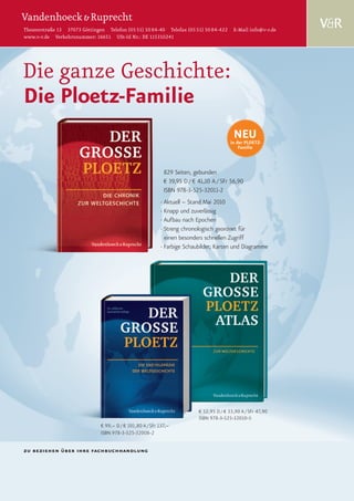Theaterstraße 13 37073 Göttingen Telefon (05 51) 50 84-40 Telefax (05 51) 50 84-422 E-Mail info@v-r.de
www.v-r.de Verkehrsnummer: 16651 USt-Id Nr.: DE 115310241




Die ganze Geschichte:
Die Ploetz-Familie
                                                                                           NEU
                                                                                          in der PLOETZ-
                                                                                              Familie



                                                             829 Seiten, gebunden
                                                             € 39,95 D / € 41,10 A / SFr 56,90
                                                             ISBN 978-3-525-32011-2
                                                           · Aktuell – Stand Mai 2010
                                                           · Knapp und zuverlässig
                                                           · Aufbau nach Epochen
                                                           · Streng chronologisch geordnet für
                                                             einen besonders schnellen Zugriff
                                                           · Farbige Schaubilder, Karten und Diagramme




                                                                           € 32,95 D / € 33,90 A / SFr 47,90
                                                                           ISBN 978-3-525-32010-5
                               € 99,– D / € 101,80 A / SFr 137,–
                               ISBN 978-3-525-32008-2


zu beziehen über ihre fachbuchhandlung
 