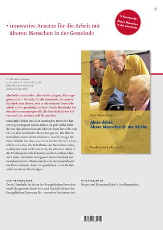 9
                                                                                       Schwerp
                                                                                               unkt:
                                                                                    Ältere M
                                                                                             e
                                                                                    in der G nschen
•		 nnovative	Ansätze	für	die	Arbeit	mit	
  i                                                                                         emeinde

  älteren Menschen in der Gemeinde




Ca. 144 Seiten, kartoniert
ca. € 16,95 D / € 17,50 A / SFr 25,90
ISBN 978-3-525-63024-2 (F)
erscheint im April 2011

Alte helfen sich selbst, Alte helfen Jungen, Alte enga-
gieren sich – für sich, für die Gemeinde, für andere.
Das Spektrum dessen, was in der neueren Gemeinde-
arbeit »50 +« geschieht, ist breit. Gerrit Heetderks hat
Beispiele zusammengestellt, die Grundsätzliches klä-
ren und Lust machen aufs Mitmachen.
Innovative Arbeit mit älter werdenden Menschen hat
einen grundlegend neuen Ansatz. Es geht nicht mehr
darum, dass jemand einsam oder im Team feststellt, was
für die älter werdenden Menschen gut ist. Die älteren
Menschen wissen selbst am besten, was für sie gut ist.
Erster Schritt für eine neue Form der kirchlichen Alten-
arbeit ist es also, die Bedürfnisse der Menschen festzu-
stellen und zwar nicht nur derer, die ohnehin schon in
die Kirchengemeinde kommen, sondern insbesondere
auch derer, die bisher wenig oder keinen Kontakt zur
Gemeinde hatten. Wenn man da erst ins Gespräch und
ins Planen kommt, kann viel geschehen – wie die Bei-
spiele in diesem Band zeigen.


der herausgeber                                            interessenten
Gerrit Heetderks ist Leiter des Evangelischen Erwachse-    Haupt- und Ehrenamtliche in den Gemeinden.
nenbildungswerks Nordrhein und Geschäftsführer des
Evangelischen Zentrums für Innovative Seniorenarbeit.




                                                           9   783525 630242
 