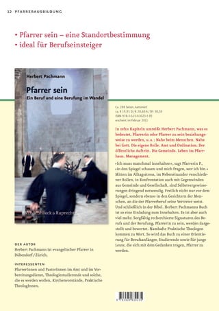 12 pfarrerausbildung



  •	Pfarrer	sein	–	eine	Standortbestimmung
  •	ideal	für	Berufseinsteiger




                                                       Ca. 288 Seiten, kartoniert
                                                       ca. € 19,95 D / € 20,60 A / SFr 30,50
                                                       ISBN 978-3-525-63023-5 (F)
                                                       erscheint im Februar 2011

                                                       In zehn Kapiteln umreißt Herbert Pachmann, was es
                                                       bedeutet, Pfarrerin oder Pfarrer zu sein beziehungs-
                                                       weise zu werden, u. a. : Nahe beim Menschen. Nahe
                                                       bei Gott. Die eigene Rolle. Amt und Ordination. Der
                                                       öffentliche Auftritt. Die Gemeinde. Leben im Pfarr-
                                                       haus. Management.
                                                       »Ich muss manchmal innehalten«, sagt Pfarrerin P.,
                                                       »in den Spiegel schauen und mich fragen, wer ich bin.«
                                                       Mitten im Alltagsstress, im Nebeneinander verschiede-
                                                       ner Rollen, in Konfrontation auch mit Gegenwinden
                                                       aus Gemeinde und Gesellschaft, sind Selbstvergewisse-
                                                       rungen dringend notwendig. Freilich nicht nur vor dem
                                                       Spiegel, sondern ebenso in den Gesichtern der Men-
                                                       schen, an die der Pfarrerberuf seine Vertreter weist.
                                                       Und schließlich in der Bibel. Herbert Pachmanns Buch
                                                       ist so eine Einladung zum Innehalten. Es ist aber auch
                                                       viel mehr. Sorgfältig recherchierte Signaturen des Be-
                                                       rufs und der Berufung, PfarrerIn zu sein, werden darge-
                                                       stellt und bewertet. Namhafte Praktische Theologen
                                                       kommen zu Wort. So wird das Buch zu einer Orientie-
                                                       rung für Berufsanfänger, Studierende sowie für junge
  der autor                                            Leute, die sich mit dem Gedanken tragen, Pfarrer zu
  Herbert Pachmann ist evangelischer Pfarrer in        werden.
  Dübendorf / Zürich.

  interessenten
  PfarrerInnen und PastorInnen im Amt und im Vor-
  bereitungsdienst, Theologiestudierende und solche,
  die es werden wollen, Kirchenvorstände, Praktische
  TheologInnen.


                                                       9   783525 630235
 