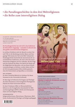 interreligiöser dialog                                                                                            17


•	die	Paradiesgeschichte	in	den	drei	Weltreligionen
•
•	die	Reihe	zum	interreligiösen	Dialog




IN JUDENTUM, CHRISTENTUM UND ISLAM
Ca. 192 Seiten, gebunden
ca. € 19,95 D / € 20,60 A / SFr 30,50
ISBN 978-3-525-63028-0 (F)
erscheint im April 2011

Die Paradiesgeschichte hat sich tief in das Gedächtnis
der Menschheit eingeprägt – zumindest im Bereich der
drei großen monotheistischen Religionen.
In welchem Verhältnis steht der Mensch zu seiner Um-
welt? Wie ist die Beziehung zwischen Mann und Frau
geprägt? Wie kommt der Tod in die Welt? Anhand der
Paradiesgeschichte beschreibt das Autorenteam die un-
terschiedlichen Traditionen, die sich in den drei mono-
theistischen Religionen mit ihr verbinden. Bei der Frage
nach der Herkunft des Bösen, der Macht der Sünde und
der Möglichkeit des Menschen, sich aus diesen Schuld-
zusammenhängen zu befreien, werden Adam und Eva
als Teil eines gemeinsamen Erbes sichtbar gemacht,
ohne	die	Unterschiede	und	Spezifika	zu	verwischen.
die autoren
Dr. theol. Christfried Böttrich ist Professor für Neues
                                                            bisher erschienene bände:
Testament an der Universität Greifswald.
                                                            Christfried Böttrich / Beate Ego / Friedmann Eißler
Dr. Beate Ego ist Professorin für Exegese und Theologie     Abraham in Judentum, Christentum und Islam
des Alten Testaments an der Evangelisch-Theologischen       2009. 188 Seiten, gebunden
Fakultät der Ruhr-Universität Bochum.                       € 19,95 D / € 20,60 A / SFr 30,50
                                                            ISBN 978-3-525-63398-4
Dr. theol. Friedmann Eißler ist Wissenschaftlicher
                                                            Christfried Böttrich / Beate Ego / Friedmann Eißler
Referent an der Evangelischen Zentralstelle für Welt-       Jesus und Maria in Judentum, Christentum
anschauungsfragen (EZW) in Berlin mit Schwerpunkt           und Islam
Islam und interreligiöser Dialog.                           2009. 205 Seiten, gebunden
                                                            € 19,95 D / € 20,60 A / SFr 30,50
interessenten                                               ISBN 978-3-525-63399-1
ReligionslehrerInnen, PfarrerInnen, VikarInnen, Bibel-      Christfried Böttrich / Beate Ego / Friedmann Eißler
kreise, Studierende der Theologie und Religionspädagogik.   Mose in Judentum, Christentum und Islam
                                                            2010. 181 Seiten, gebunden
                                                            € 19,95 D / € 20,60 A / SFr 30,50
9   783525 630280                                           ISBN 978-3-525-63018-1
 
