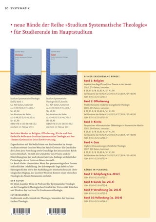 20 systematik



  •		 eue	Bände	der	Reihe	»Studium	Systematische	Theologie«
    n
  •	für	Studierende	im	Hauptstudium




                                                                       bisher erschienene bände:
                                                                       Band 1: Religion
                                                                       Aspekte ihres Begriffs und ihrer Theorie in der Neuzeit
                                                                       2005. 279 Seiten, kartoniert
                                                                       € 29,95 D / € 30,80 A / SFr 43,90
                                                                       bei Abnahme der Reihe: € 26,95 D / € 27,80 A / SFr 40,90
                                                                       ISBN 978-3-525-56704-3
  Studium Systematische Theologie    Studium Systematische
  (StST), Band 5.                    Theologie (StST), Band 6.         Band 2: Offenbarung
  Ca. 400 Seiten, kartoniert         Ca. 424 Seiten, kartoniert        Problemhorizonte moderner evangelischer Theologie
  ca. € 49,95 D / € 51,40 A /        ca. € 49,95 D / € 51,40 A /       2005. 285 Seiten, kartoniert
  SFr 69,90                          SFr 69,90                         € 29,95 D / € 30,80 A / SFr 43,90
  bei Abnahme der Reihe:             bei Abnahme der Reihe:            bei Abnahme der Reihe: € 26,95 D / € 27,80 A / SFr 40,90
  ca. € 44,95 D / € 46,30 A /        ca. € 44,95 D / € 46,30 A /       ISBN 978-3-525-56705-0
  SFr 63,90                          SFr 63,90
                                                                       Band 3: Kirche
  ISBN 978-3-525-56708-1 (L)         ISBN 978-3-525-56710-4 (L)
                                                                       Perspektiven reformatorischer Ekklesiologie in ökumenischer Absicht
  erscheint im Februar 2011          erscheint im Februar 2011
                                                                       2005. 284 Seiten, kartoniert
                                                                       € 29,95 D / € 30,80 A / SFr 43,90
   Nach den Bänden zu Religion, Offenbarung, Kirche und Gott
                                                                       bei Abnahme der Reihe: € 26,95 D / € 27,80 A / SFr 40,90
   findet die Reihe zum Studium Systematische Theologie mit den
                                                                       ISBN 978-3-525-56706-7
   Themen Christus und Geist ihre Fortsetzung.
                                                                       Band 4: Gott
  Zugeschnitten auf die Bedürfnisse von Studierenden im Haupt-
                                                                       Implizite Voraussetzungen christlicher Theologie
  studium erörtert Gunther Wenz im Band »Christus« die Geschichte
                                                                       2007. 320 Seiten, kartoniert
  der Leben-Jesu-Forschung sowie Grundzüge der jesuanischen Reich-
                                                                       € 29,95 D / € 30,80 A / SFr 43,90
  Gottes-Botschaft. Er stellt die Gründe für den Prozess und die
                                                                       bei Abnahme der Reihe: € 26,95 D / € 27,80 A / SFr 40,90
  Hinrichtung Jesu dar und rekonstruiert die Anfänge urchristlicher
                                                                       ISBN 978-3-525-56707-4
  Christologie, deren Urdatum Ostern darstellt.
  Im Band »Geist« thematisiert Wenz den pneumatologischen Prozess
  altkirchlicher Lehrbildung. Der Schwerpunkt liegt dabei auf der
  Kanongeschichte sowie der Ausbildung des trinitarischen und chris-   bände in planung:
  tologischen Dogmas, das Gunther Wenz im Kontext einer biblischen
                                                                       Band 7: Schöpfung (ca. 2012)
  Theologie des Neuen Testaments entfaltet.
                                                                       ISBN 978-3-525-56711-1
   der autor                                                           Band 8: Sünde (ca. 2013)
  Dr. theol. Gunther Wenz ist Professor für Systematische Theologie
                                                                       ISBN 978-3-525-56712-8
  an der Evangelisch-Theologischen Fakultät der Universität München
  und Direktor des Instituts für Fundamentaltheologie.                 Band 9: Versöhnung (ca. 2013)
                                                                       ISBN 978-3-525-56713-5
   interessenten
   Studierende und Lehrende der Theologie, besonders der Systema-      Band 10: Vollendung (ca. 2014)
   tischen Theologie.                                                  ISBN 978-3-525-56714-2



   9   783525 567081                  9   783525 567104
 