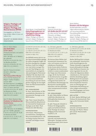 religion, theologie und naturwissenschaft                                                                                                                     23




Religion, Theologie und                                                                                               Markus Mühling
Naturwissenschaft /                                                                                                   Einstein und die Religion
Religion, Theology, and                                                       Tobias Müller /                         Das Wechselverhältnis zwischen
Natural Science (RThN)                Patrick Becker / Ursula Diewald (Hg.)   Thomas M. Schmidt (Hg.)                 religiös-weltanschaulichen Gehalten
                                      Zukunftsperspektiven im                 Ich denke also bin ich Ich?             und naturwissenschaftlicher
Herausgegeben von Ted Peters,
Antje Jackelén, Willem B. Drees und
                                      theologisch-naturwissen-                Das Selbst zwischen Neurobiologie,      Theoriebildung Albert Einsteins in
Gebhard Löhr.
                                      schaftlichen Dialog                     Philosophie und Religion                seiner Entwicklung
                                      Religion, Theologie und Naturwis-       Religion, Theologie und Naturwis-       Religion, Theologie und Naturwis-
zuletzt in dieser reihe               senschaft / Religion, Theology, and     senschaft / Religion, Theology, and     senschaft / Religion, Theology, and
erschienen:                           Natural Science (RThN), Band 22.        Natural Science (RThN), Band 14.        Natural Science (RThN), Band 24.


Band 21: Marita Hübner                Ca. € 89,95 D / € 92,50 A / SFr 126,–   Ca. 250 Seiten, gebunden                Ca. 384 Seiten, gebunden
Jean André Deluc                      bei Abnahme der Reihe:                  ca. € 39,95 D / € 41,10 A / SFr 56,90   ca. € 49,95 D / € 51,40 A / SFr 69,90
(1727–1817)                           ca. € 80,95 D / € 83,30 A / SFr 115,–   bei Abnahme der Reihe:                  bei Abnahme der Reihe:
Protestantische Kultur und moderne    ISBN 978-3-525-56957-3                  ca. € 35,95 D / € 37,– A / SFr 51,50    ca. € 44,95 D / € 46,30 A / SFr 63,90
Naturforschung                        erscheint im März 2011                  ISBN 978-3-525-56963-4                  ISBN 978-3-525-56989-4
2010. 280 Seiten mit 27 Abbildun-                                             erscheint im Mai 2011                   erscheint im Mai 2011
                                      Das Weltbild unserer Zeit ist von
gen, gebunden
                                      den Naturwissenschaften geprägt.        Die Autoren dieses Werkes sind  Markus Mühling bietet erstmals
€ 90,95 D / € 93,50 A / SFr 126,–
                                      Sie stellen drängende Fragen, die       international renommierte For-  eine umfassende, historisch-kri-
bei Abnahme der Reihe:
                                      den Kern theologischer Aussagen         scher und stammen aus den ver-  tische Darstellungsweise des
€ 81,85 D / € 84,20 A / SFr 116,–
                                      berühren: Stellt Gott lediglich         schiedensten Disziplinen.       Themas. Besonderes Augenmerk
ISBN 978-3-525-56942-9
                                      eine vom Gehirn erzeugte Illu-          In den letzten Jahren förderten kommt philosophisch-theologi-
                                      sion dar? Sind Religionen rein          die Ergebnisse der Neurowissen- schen Einflüssen Einsteins von
Band 20: Thomas M. Schmidt /
                                      innerweltlich als soziologische         schaften in einem atemberauben- seiner Jugendzeit bis zum Ab-
Michael G. Parker (Hg.)
                                      oder psychologische Phänomene           den Tempo neue Erkenntnisse     schluss der Allgemeinen Relati-
Pascal Boyer
                                      erklärbar? Mit dem Band wird            zutage, die für das Verständ-   vitätstheorie zu. Die historisch-
The Fracture Of An Illusion
                                      ein Blick in die Zukunft sowohl         nis des Bewusstseins von großer kritische Darstellung ergänzt
Science And The Dissolution Of
                                      der naturwissenschaftlichen             Tragweite zu sein scheinen. Der Mühling durch eine systemati-
Religion. Frankfurt Templeton
                                      Entwicklung als auch des theolo-        vorliegende Band möchte die     sche Darstellung des Wirklich-
Lectures 2008
                                      gischen Umgangs mit den Ergeb-          verschiedenen Bestimmungen des keitsverständnisses Einsteins
Mit einem Nachwort von Wolfgang
                                      nissen der Naturwissenschaften          Bewusstseins interdisziplinär   sowie um Überlegungen der
Achtner und Elisabeth Gräb-Schmidt.
                                      unternommen.                            beleuchten und ihre philosophi- funktionalen Bestimmung zwi-
2010. 112 Seiten, kartoniert
                                                                              schen Interpretationen kritisch schen religiös-weltanschauli-
€ 39,95 D / € 41,10 A / SFr 56,90     die herausgeber                         diskutieren.                    chen Überzeugungen und natur-
bei Abnahme der Reihe:                Dr. theol. Patrick Becker ist Wis-
                                                                                                              wissenschaftlicher Arbeit.
€ 35,95 D / € 37,– A / SFr 51,50      senschaftlicher Mitarbeiter für         die herausgeber
ISBN 978-3-525-56940-5                Systematische Theologie an der          Dr. phil. Tobias Müller ist Wissen-     der autor
                                      RWTH Aachen.                            schaftlicher Mitarbeiter am             Dr. theol. Markus Mühling ist apl.
Band 19: Martin Neukamm (Hg.)                                                 Philosophischen Seminar der             Professor für Systematische Theo-
                                      Dipl.-Theol. Ursula Diewald ist
Evolution im Fadenkreuz des                                                   Universität Mainz.                      logie an der Universität Heidel-
                                      Wissenschaftliche Mitarbeiterin
Kreationismus                                                                                                         berg.
                                      am Lehrstuhl für Fundamental-           Dr. phil. Thomas M. Schmidt ist
Darwins religiöse Gegner und ihre
Argumentation
                                      theologie an der Kath. Theol.           Professor für Religionsphilo-           interessenten
                                      Fakultät der LMU München.               sophie am Fachbereich Katho-            Lehrende und Studierende der
2009. 400 Seiten mit 66 Abbildun-
                                                                              lische Theologie der Johann             Theologie, der Physik, Philoso-
gen und 2 Tabellen, gebunden          interessenten                           Wolfgang Goethe-Universität             phie und der Wissenschafts-
€ 39,95 D / € 41,10 A / SFr 56,90     LehrerInnen, PfarrerInnen,
                                                                              Frankfurt a. M.                         geschichte.
bei Abnahme der Reihe:                JournalistInnen, TheologInnen,
€ 35,95 D / € 37,– A / SFr 51,50      NaturwissenschaftlerInnen, alle         interessenten
ISBN 978-3-525-56941-2                am Dialog zwischen Naturwis-            Lehrende und Studierende der
                                      senschaft und Religion Interes-         Philosophie, Theologie und Reli-
                                      sierten.                                gionswissenschaft, sowie interes-
                                                                              sierte Laien.



                                      9   783525 569573                       9   783525 569634                       9   783525 569894
 